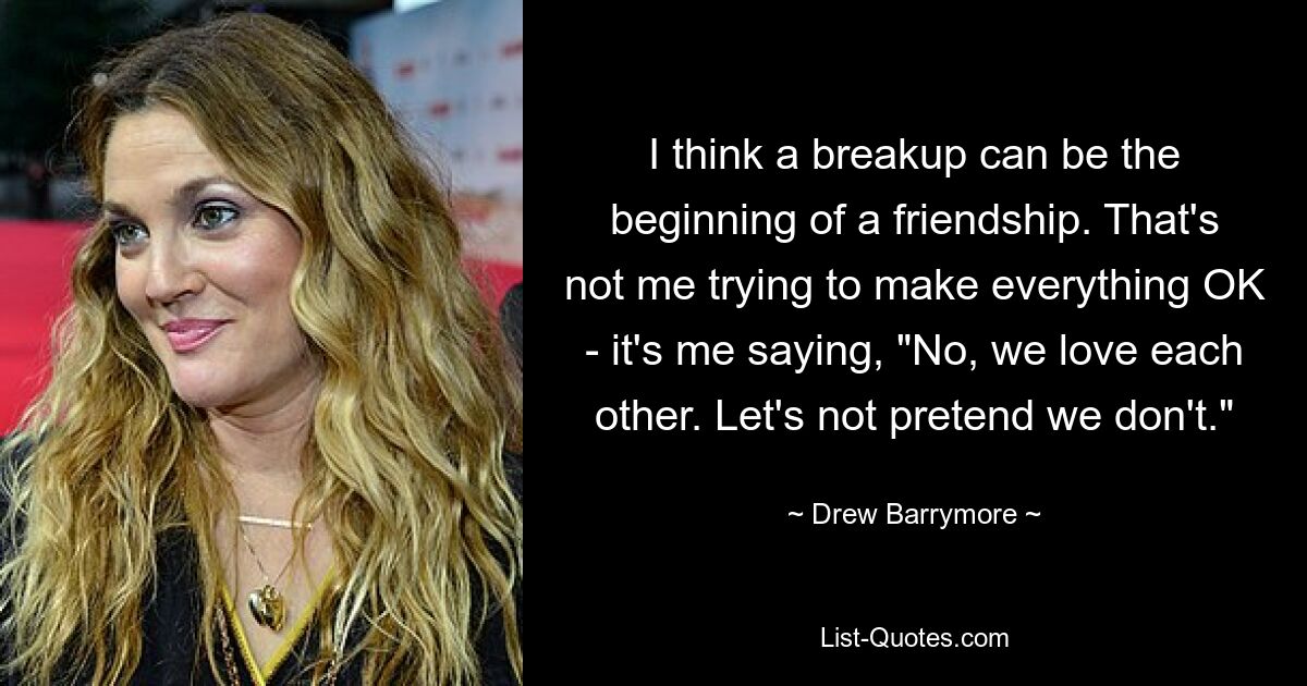 I think a breakup can be the beginning of a friendship. That's not me trying to make everything OK - it's me saying, "No, we love each other. Let's not pretend we don't." — © Drew Barrymore