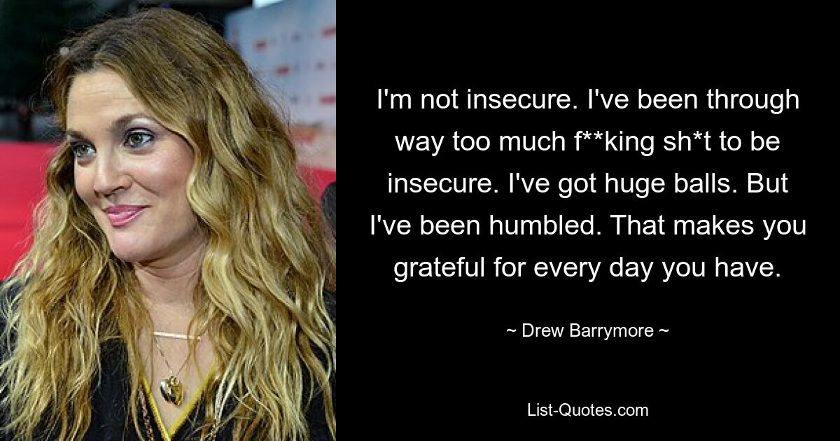 I'm not insecure. I've been through way too much f**king sh*t to be insecure. I've got huge balls. But I've been humbled. That makes you grateful for every day you have. — © Drew Barrymore