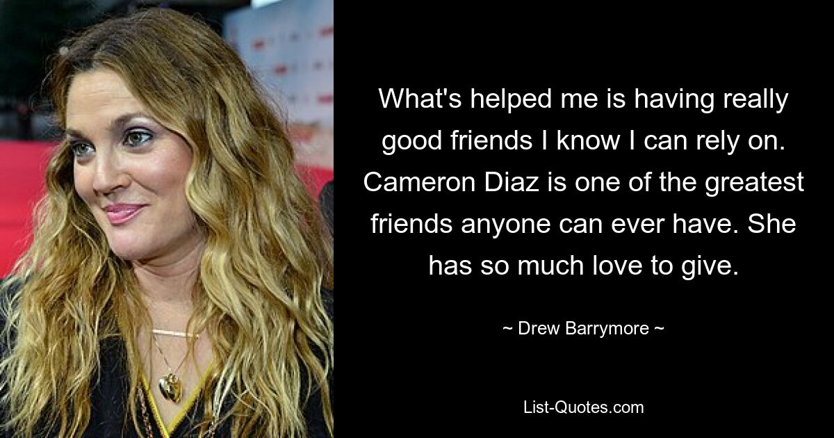 What's helped me is having really good friends I know I can rely on. Cameron Diaz is one of the greatest friends anyone can ever have. She has so much love to give. — © Drew Barrymore