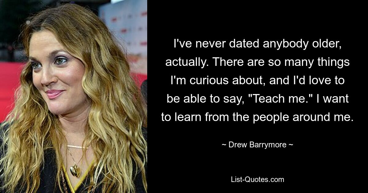 I've never dated anybody older, actually. There are so many things I'm curious about, and I'd love to be able to say, "Teach me." I want to learn from the people around me. — © Drew Barrymore