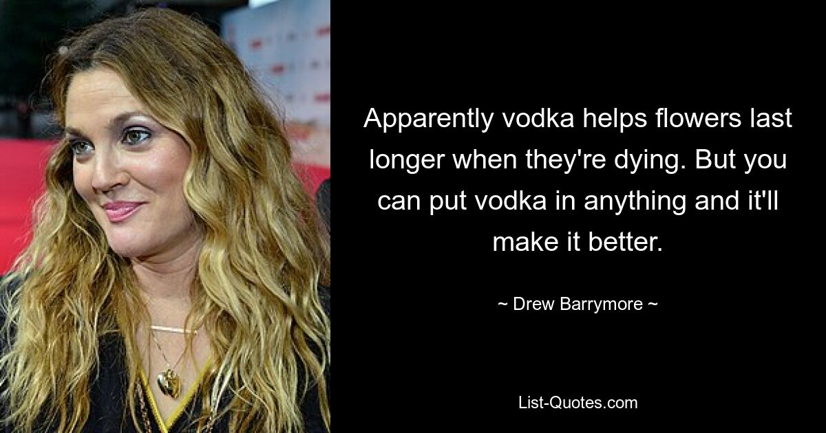 Anscheinend trägt Wodka dazu bei, dass Blumen länger haltbar sind, wenn sie sterben. Aber man kann Wodka in alles geben und es wird es besser machen. — © Drew Barrymore