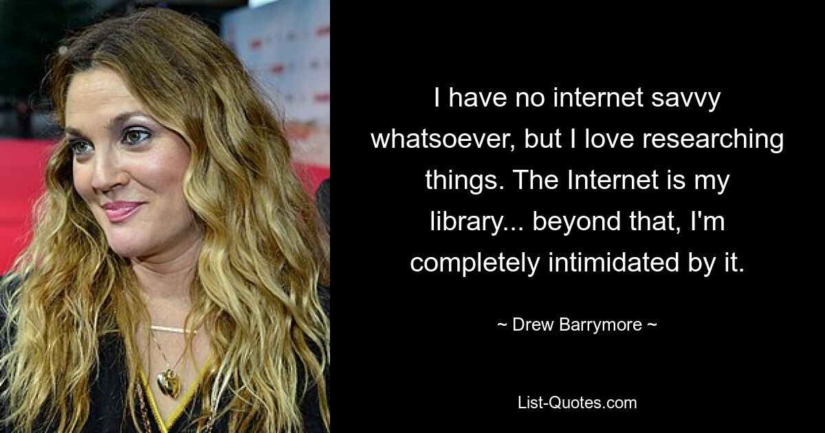 I have no internet savvy whatsoever, but I love researching things. The Internet is my library... beyond that, I'm completely intimidated by it. — © Drew Barrymore