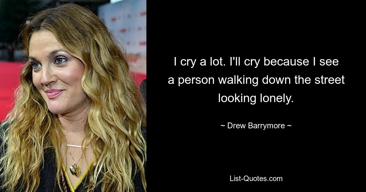 I cry a lot. I'll cry because I see a person walking down the street looking lonely. — © Drew Barrymore