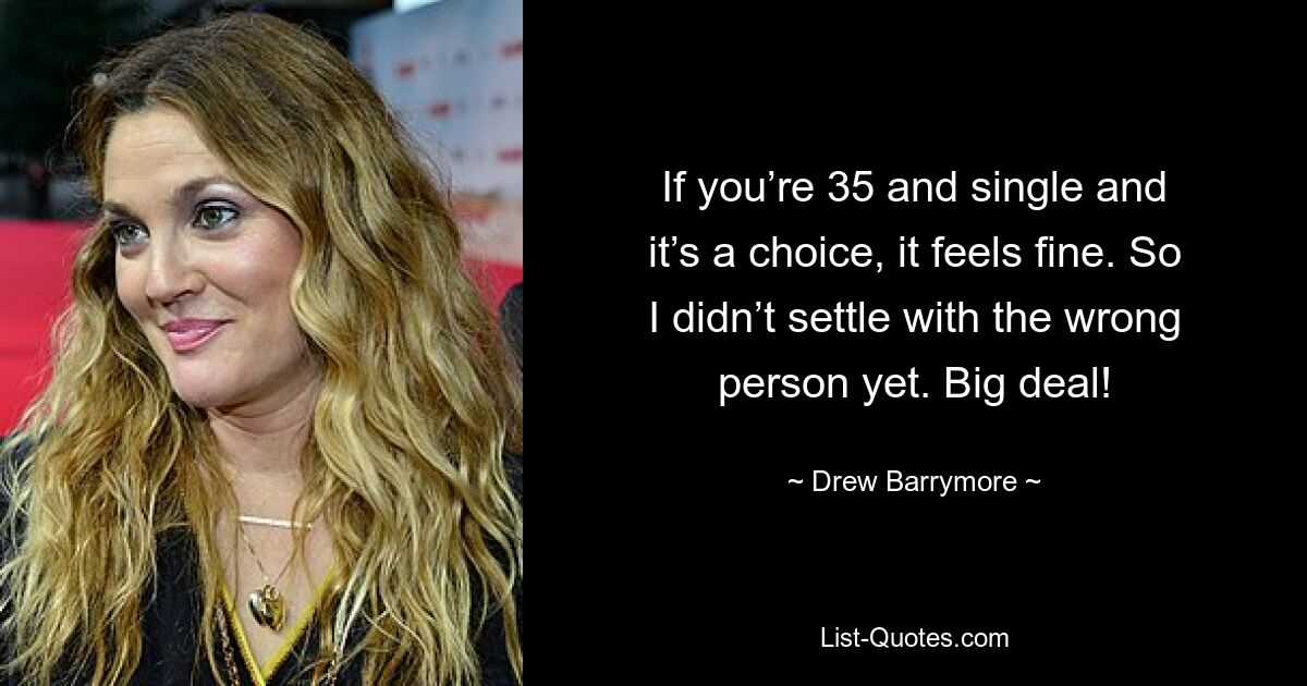 If you’re 35 and single and it’s a choice, it feels fine. So I didn’t settle with the wrong person yet. Big deal! — © Drew Barrymore