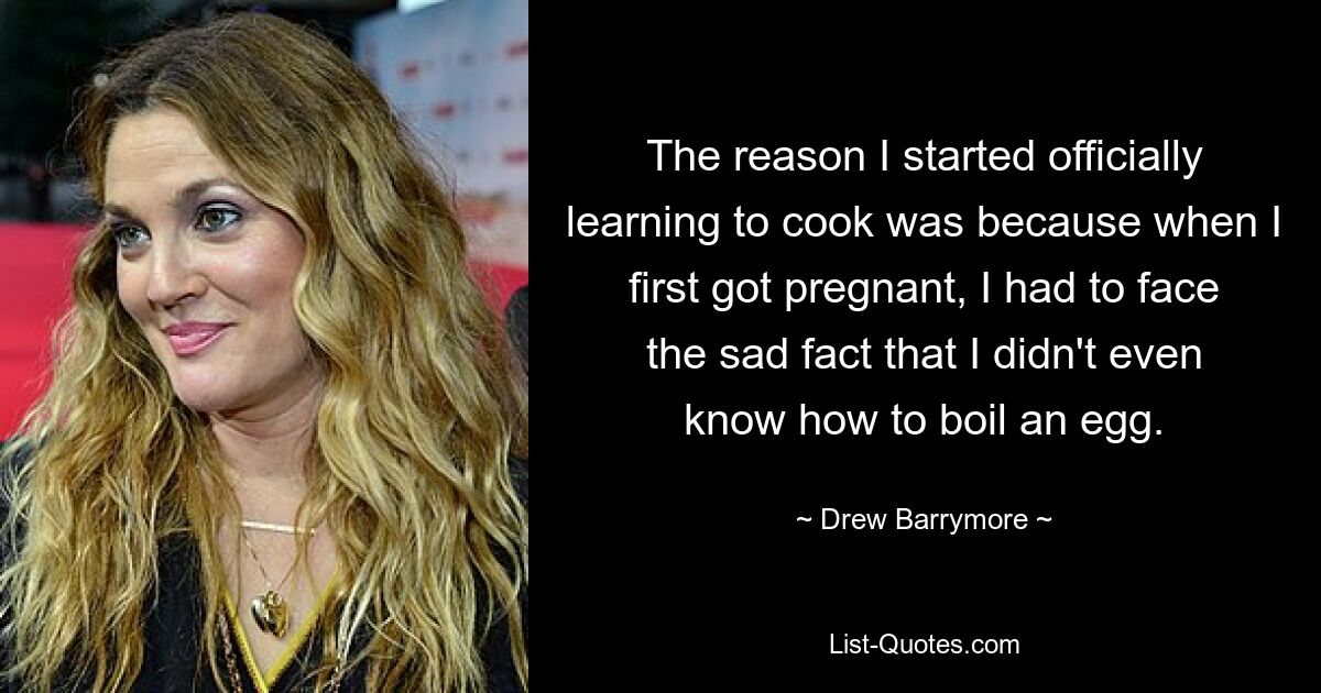 The reason I started officially learning to cook was because when I first got pregnant, I had to face the sad fact that I didn't even know how to boil an egg. — © Drew Barrymore