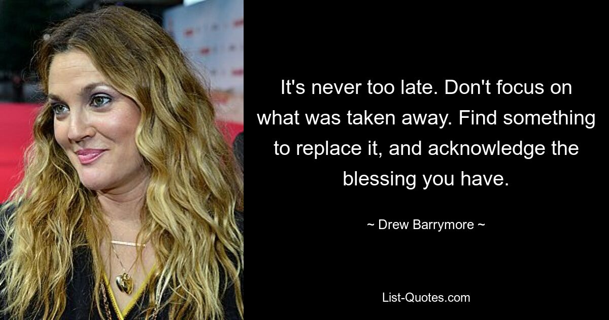 It's never too late. Don't focus on what was taken away. Find something to replace it, and acknowledge the blessing you have. — © Drew Barrymore