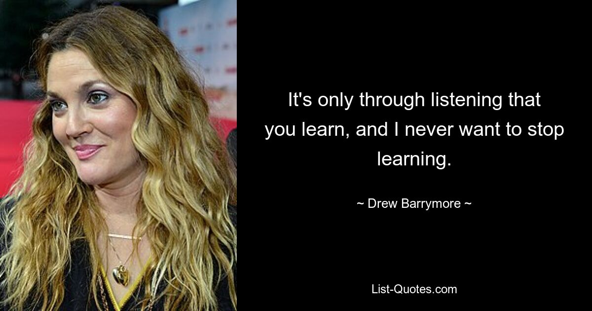 It's only through listening that you learn, and I never want to stop learning. — © Drew Barrymore