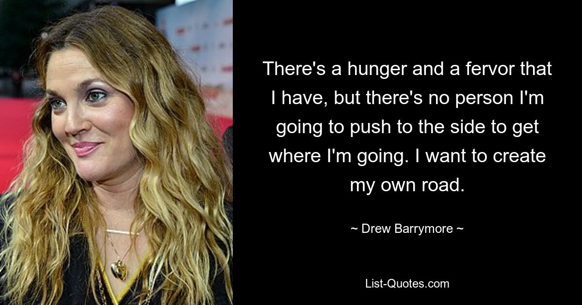 There's a hunger and a fervor that I have, but there's no person I'm going to push to the side to get where I'm going. I want to create my own road. — © Drew Barrymore