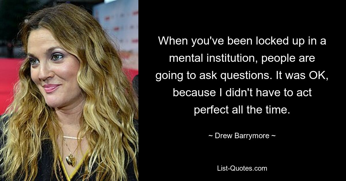 When you've been locked up in a mental institution, people are going to ask questions. It was OK, because I didn't have to act perfect all the time. — © Drew Barrymore