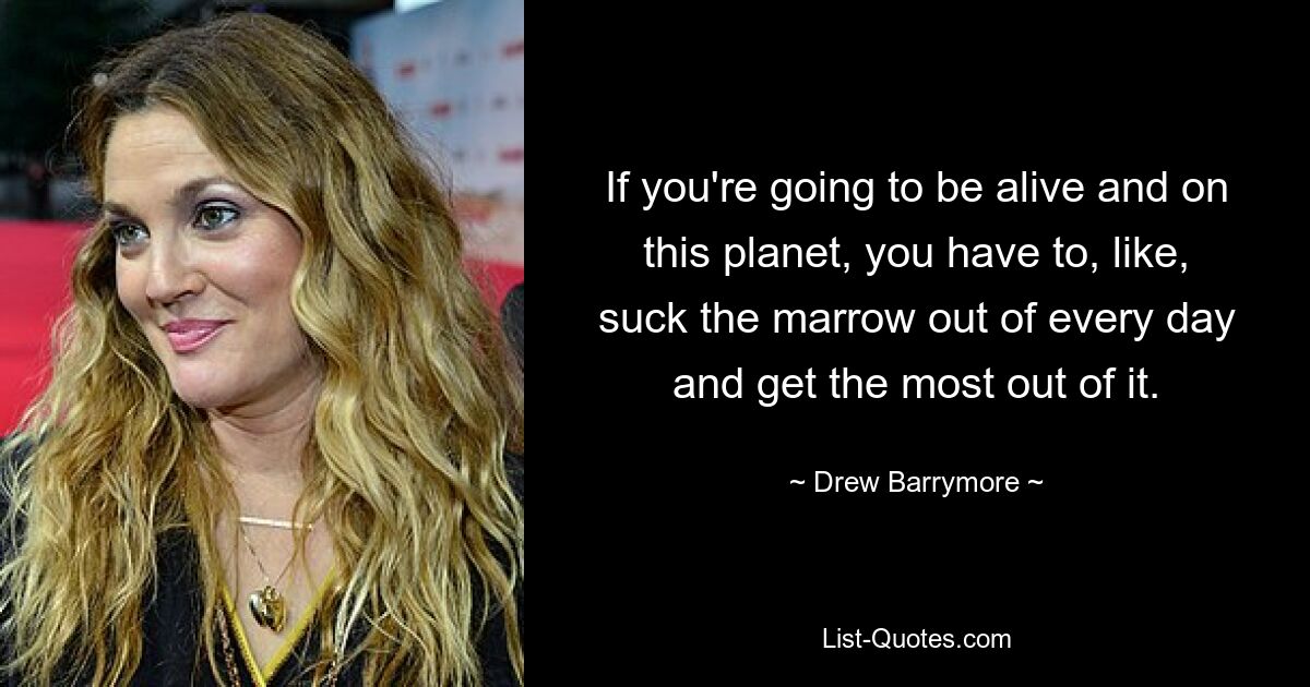 If you're going to be alive and on this planet, you have to, like, suck the marrow out of every day and get the most out of it. — © Drew Barrymore