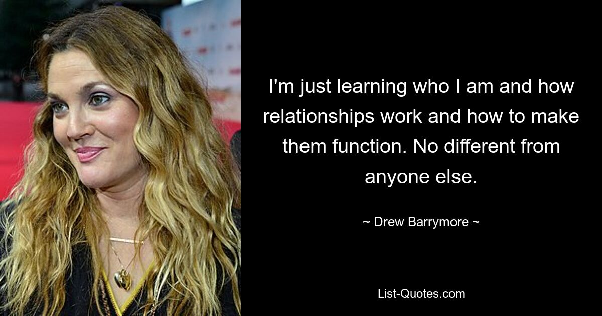 I'm just learning who I am and how relationships work and how to make them function. No different from anyone else. — © Drew Barrymore