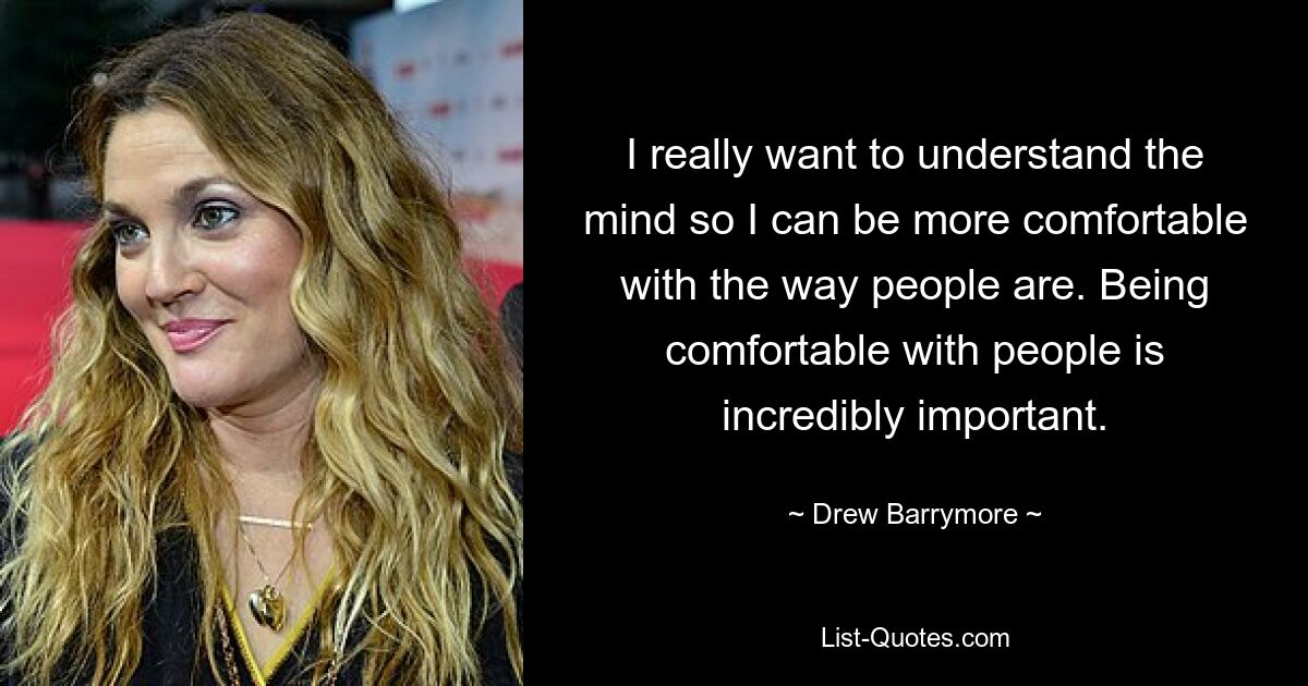 I really want to understand the mind so I can be more comfortable with the way people are. Being comfortable with people is incredibly important. — © Drew Barrymore