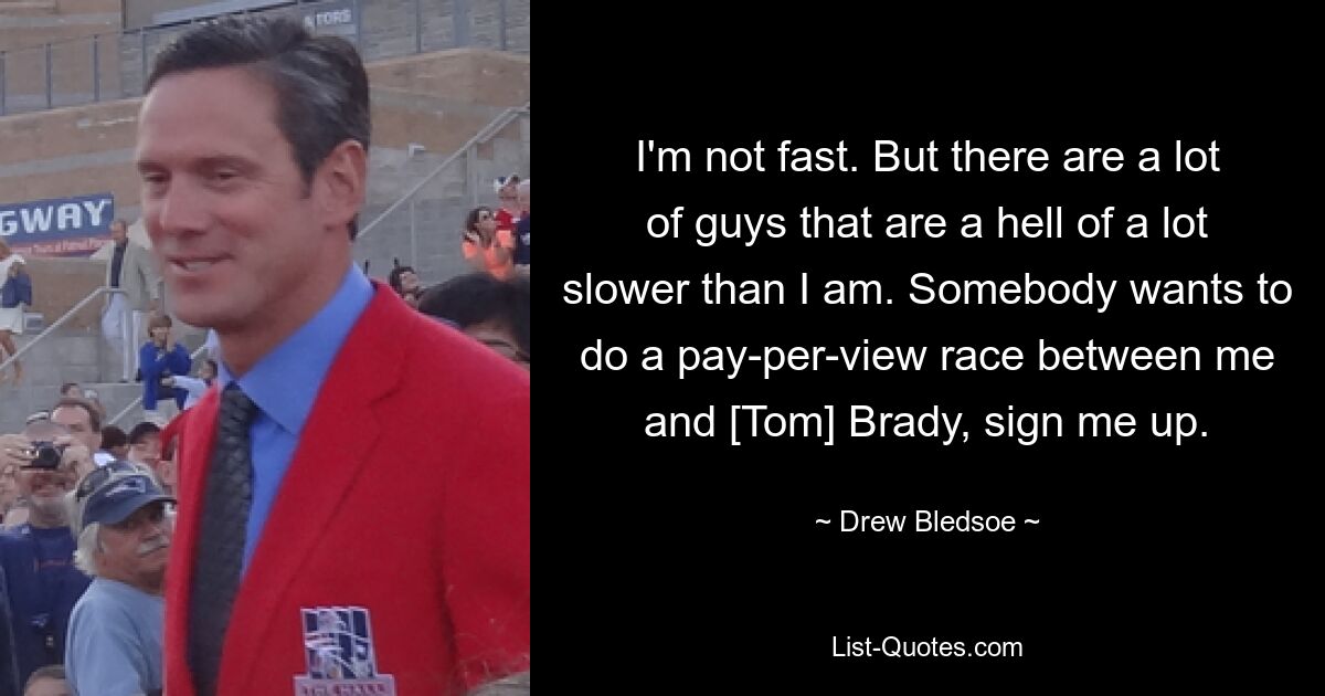 I'm not fast. But there are a lot of guys that are a hell of a lot slower than I am. Somebody wants to do a pay-per-view race between me and [Tom] Brady, sign me up. — © Drew Bledsoe