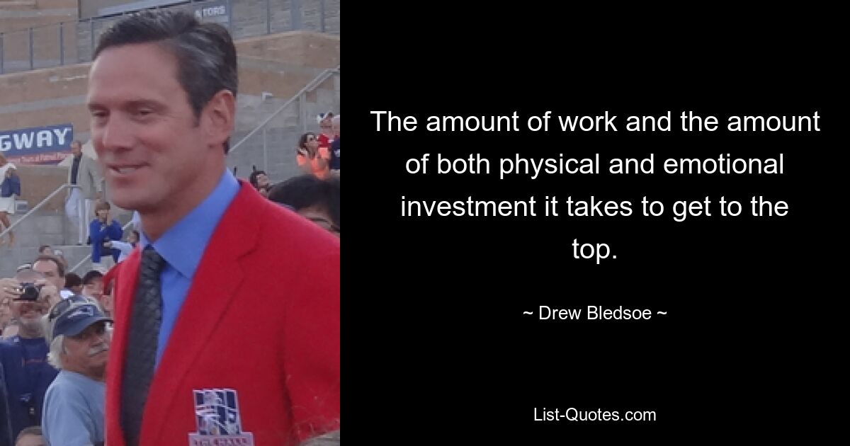 The amount of work and the amount of both physical and emotional investment it takes to get to the top. — © Drew Bledsoe