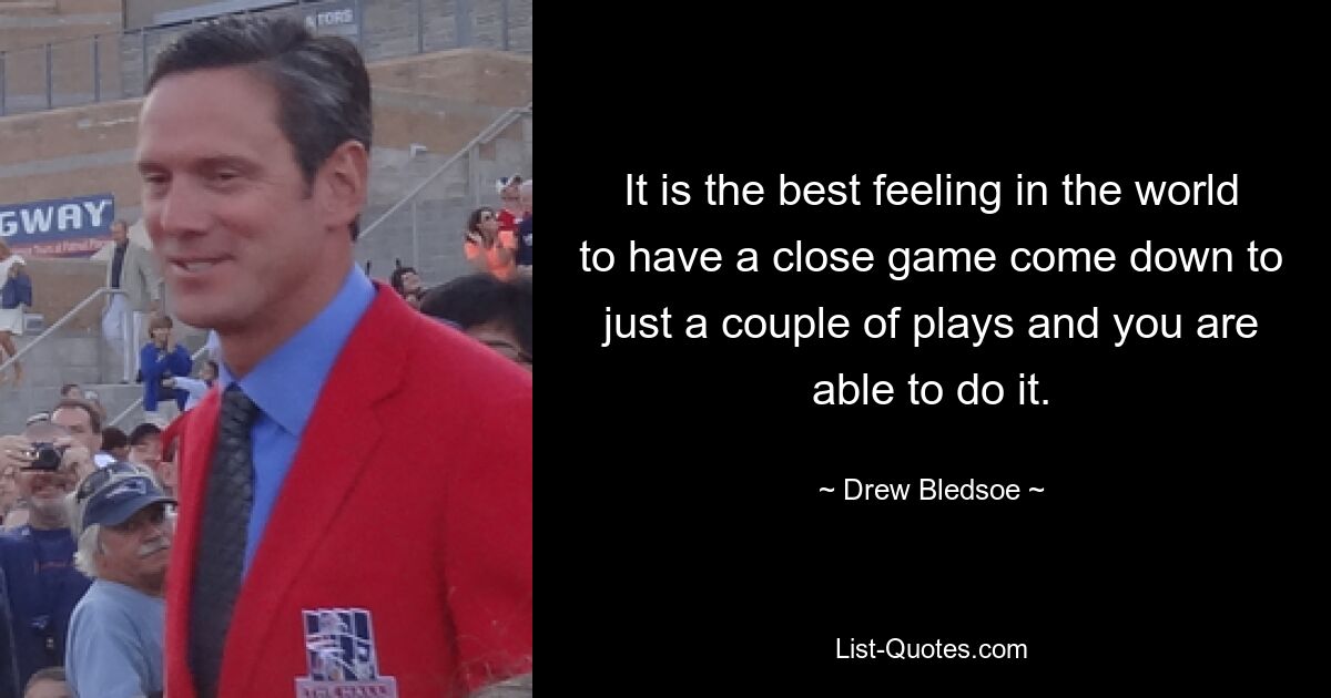 It is the best feeling in the world to have a close game come down to just a couple of plays and you are able to do it. — © Drew Bledsoe