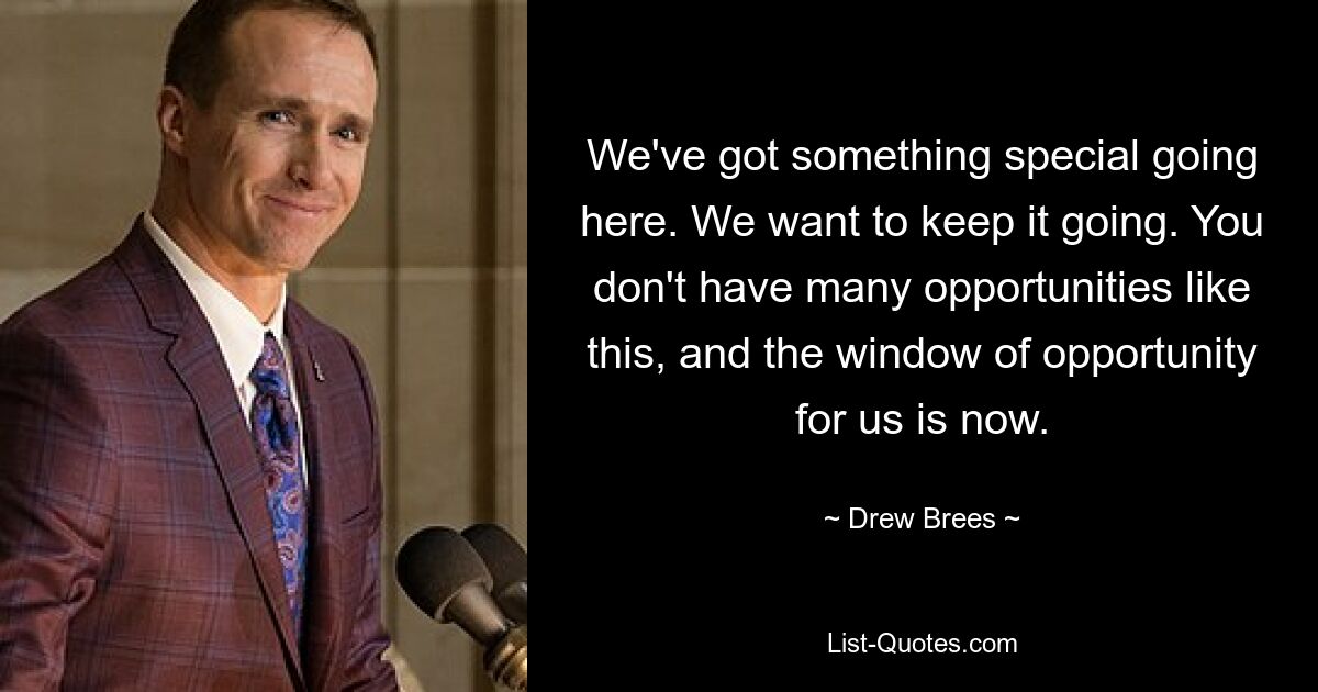 We've got something special going here. We want to keep it going. You don't have many opportunities like this, and the window of opportunity for us is now. — © Drew Brees