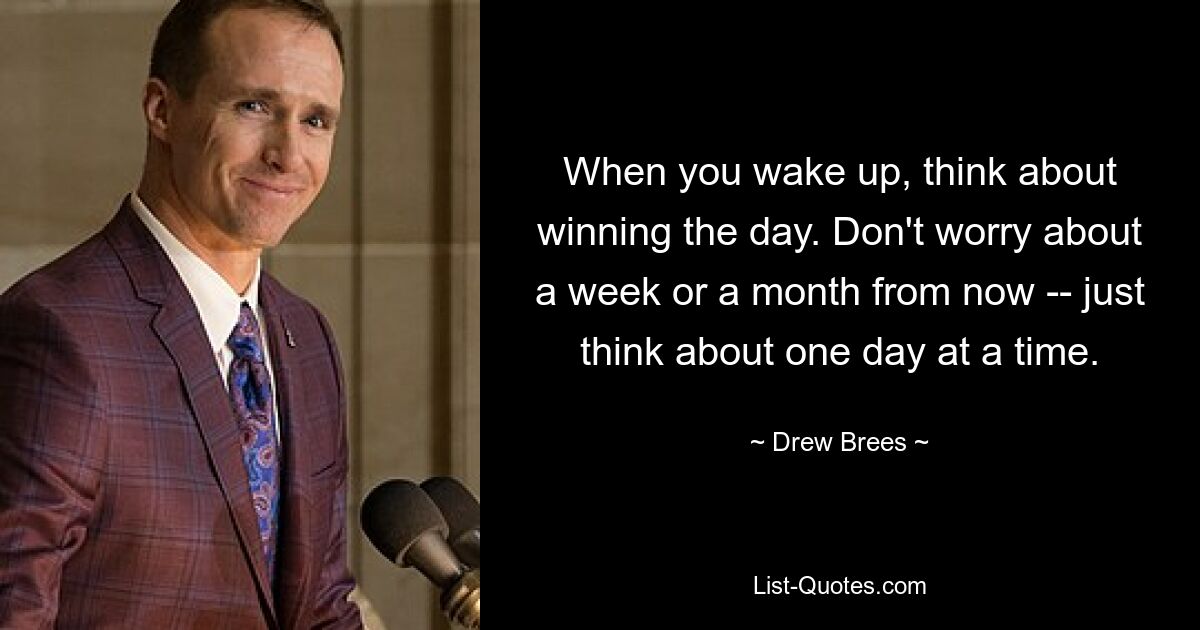 When you wake up, think about winning the day. Don't worry about a week or a month from now -- just think about one day at a time. — © Drew Brees