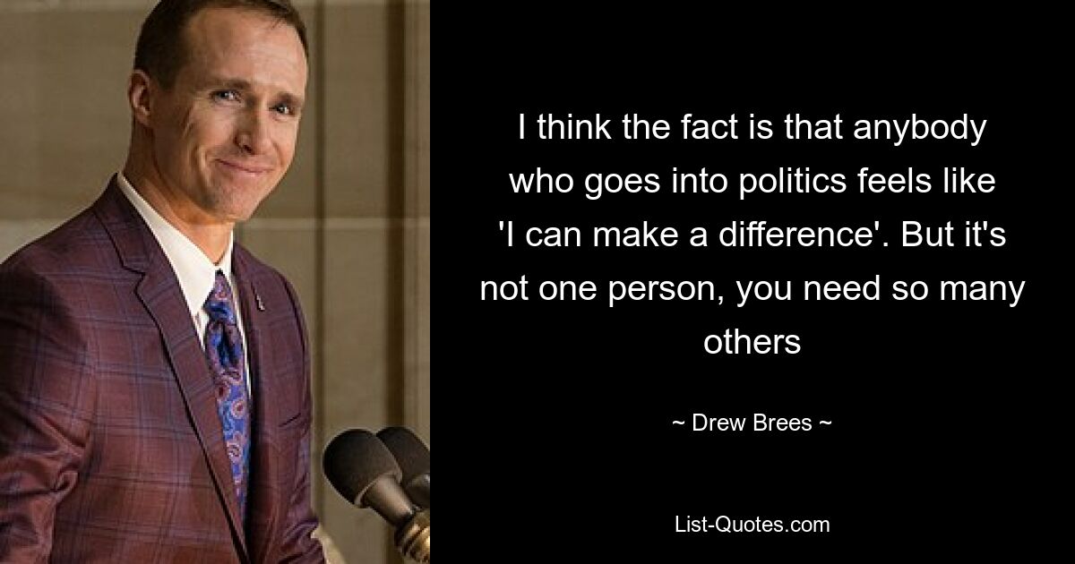 I think the fact is that anybody who goes into politics feels like 'I can make a difference'. But it's not one person, you need so many others — © Drew Brees