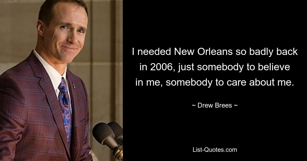 I needed New Orleans so badly back in 2006, just somebody to believe in me, somebody to care about me. — © Drew Brees