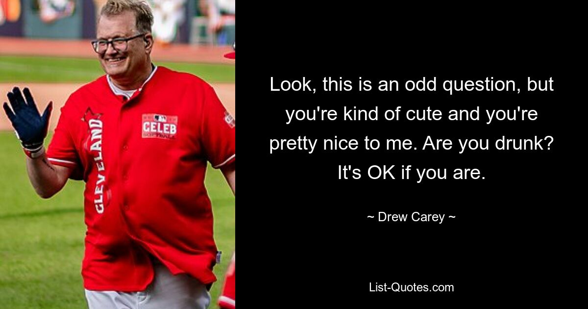 Look, this is an odd question, but you're kind of cute and you're pretty nice to me. Are you drunk? It's OK if you are. — © Drew Carey