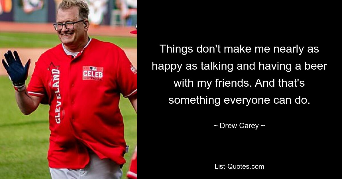 Things don't make me nearly as happy as talking and having a beer with my friends. And that's something everyone can do. — © Drew Carey