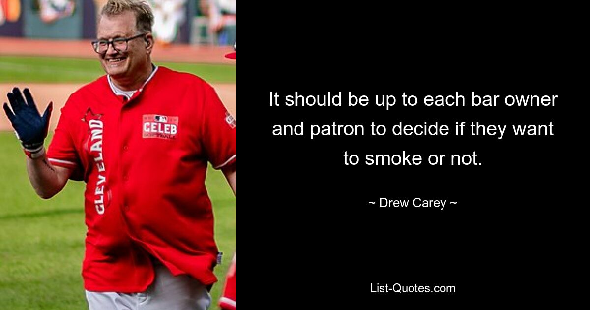 It should be up to each bar owner and patron to decide if they want to smoke or not. — © Drew Carey