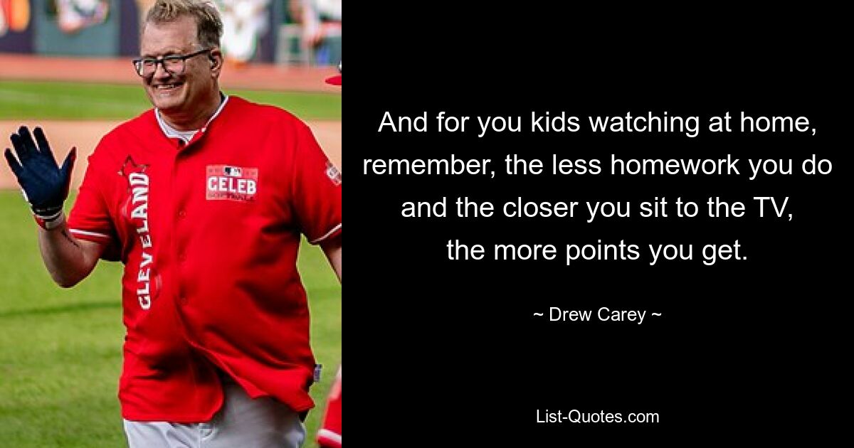 And for you kids watching at home, remember, the less homework you do and the closer you sit to the TV, the more points you get. — © Drew Carey