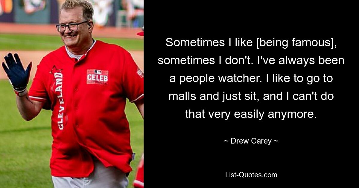 Sometimes I like [being famous], sometimes I don't. I've always been a people watcher. I like to go to malls and just sit, and I can't do that very easily anymore. — © Drew Carey