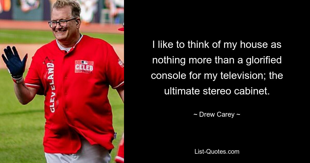 I like to think of my house as nothing more than a glorified console for my television; the ultimate stereo cabinet. — © Drew Carey