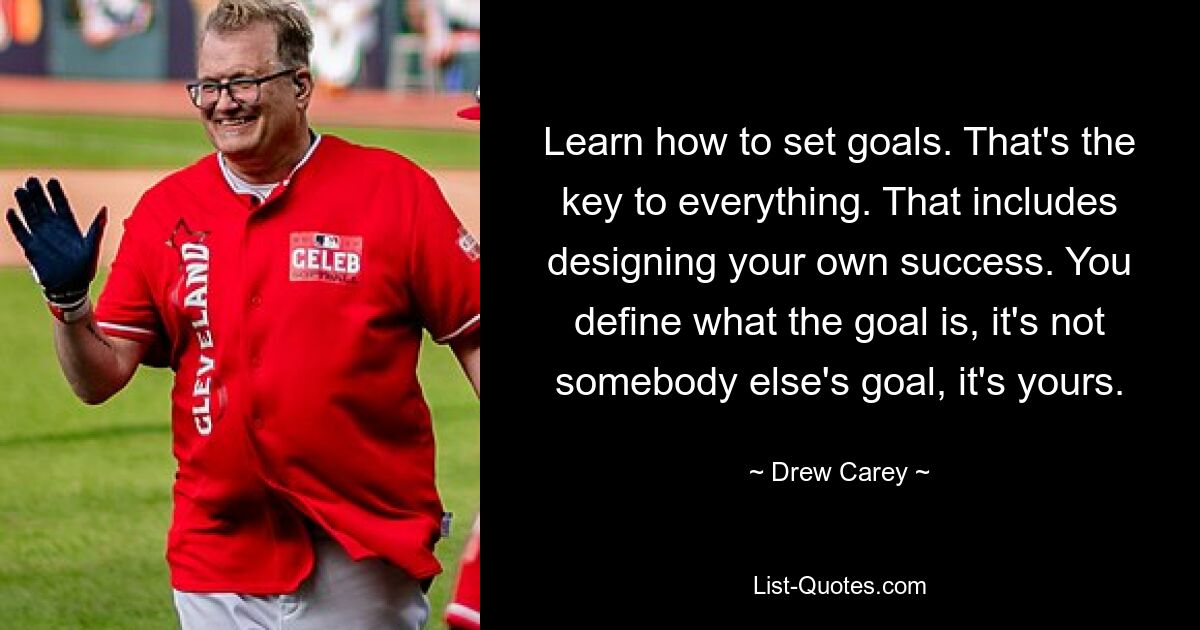 Learn how to set goals. That's the key to everything. That includes designing your own success. You define what the goal is, it's not somebody else's goal, it's yours. — © Drew Carey