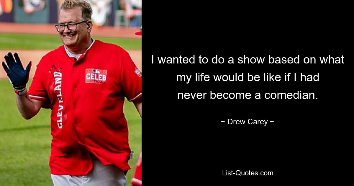 I wanted to do a show based on what my life would be like if I had never become a comedian. — © Drew Carey