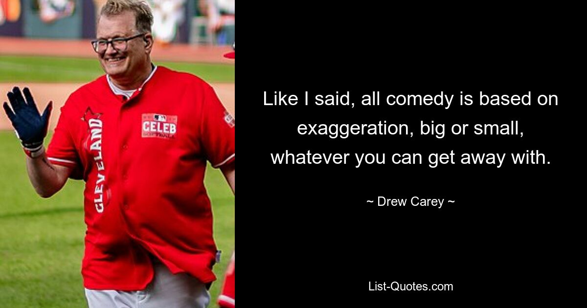 Like I said, all comedy is based on exaggeration, big or small, whatever you can get away with. — © Drew Carey