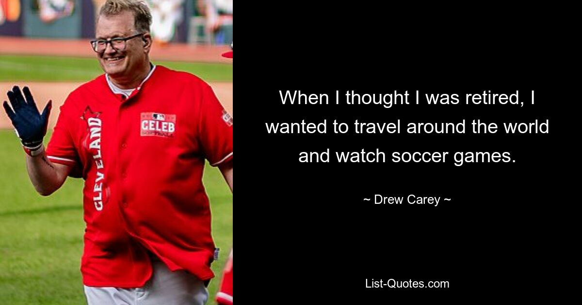 When I thought I was retired, I wanted to travel around the world and watch soccer games. — © Drew Carey