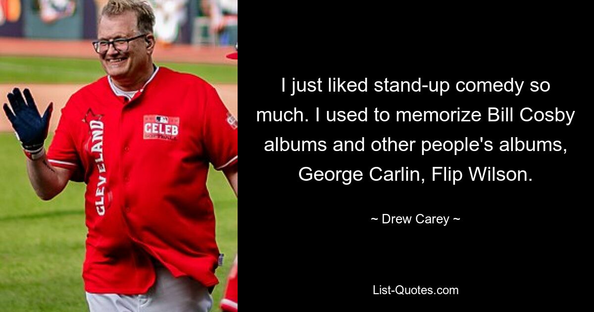 I just liked stand-up comedy so much. I used to memorize Bill Cosby albums and other people's albums, George Carlin, Flip Wilson. — © Drew Carey