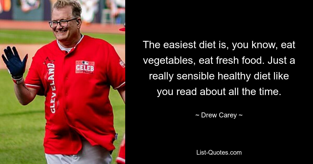 The easiest diet is, you know, eat vegetables, eat fresh food. Just a really sensible healthy diet like you read about all the time. — © Drew Carey