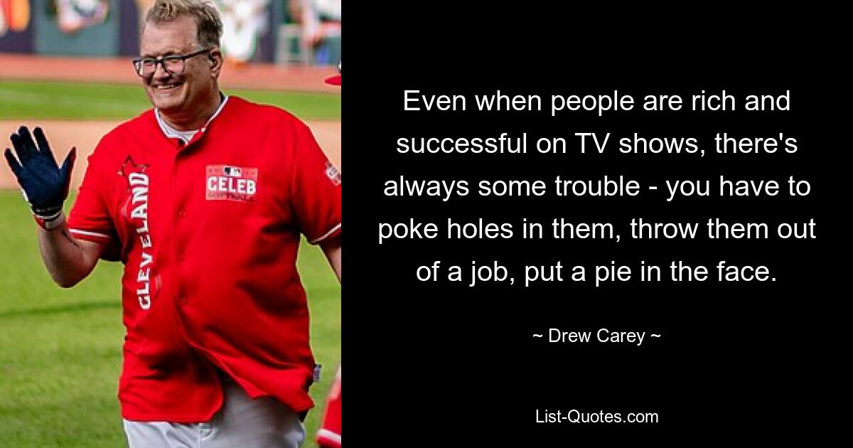 Even when people are rich and successful on TV shows, there's always some trouble - you have to poke holes in them, throw them out of a job, put a pie in the face. — © Drew Carey