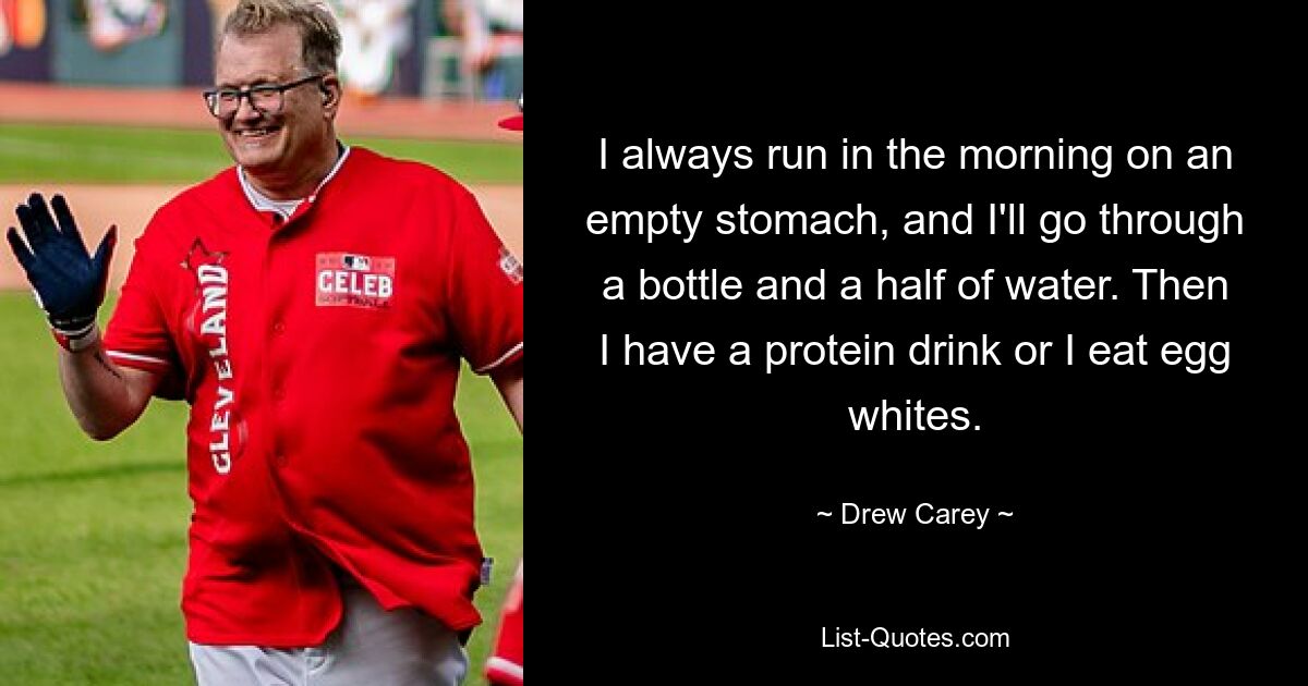 I always run in the morning on an empty stomach, and I'll go through a bottle and a half of water. Then I have a protein drink or I eat egg whites. — © Drew Carey