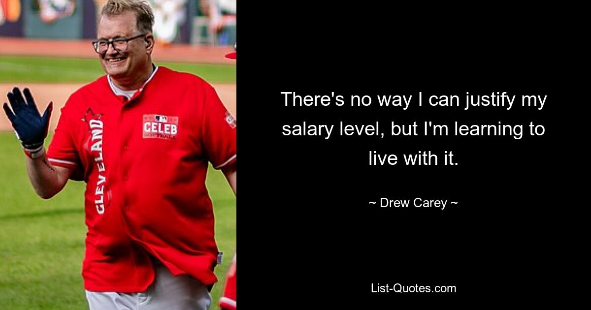 There's no way I can justify my salary level, but I'm learning to live with it. — © Drew Carey