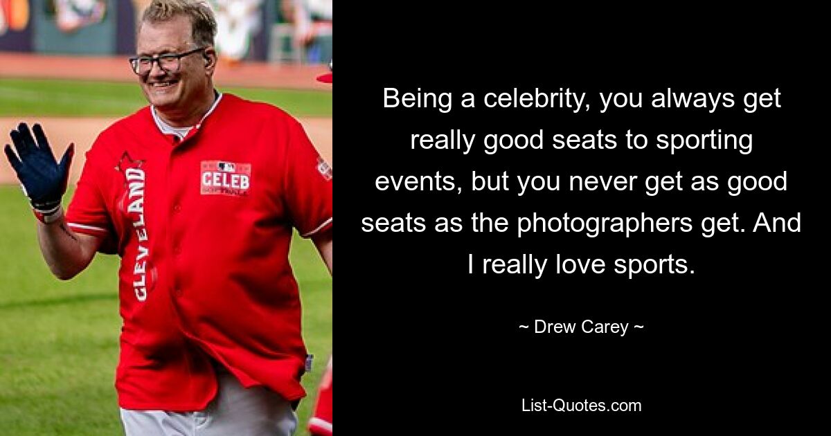 Being a celebrity, you always get really good seats to sporting events, but you never get as good seats as the photographers get. And I really love sports. — © Drew Carey