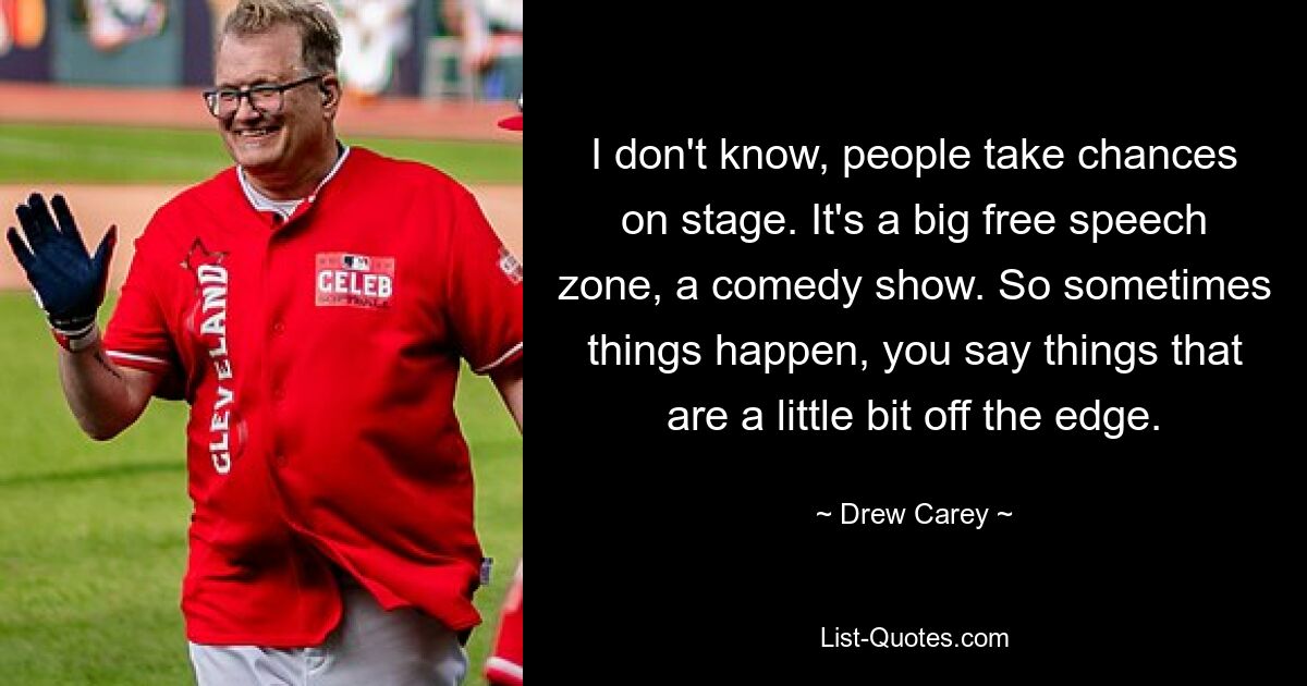 I don't know, people take chances on stage. It's a big free speech zone, a comedy show. So sometimes things happen, you say things that are a little bit off the edge. — © Drew Carey