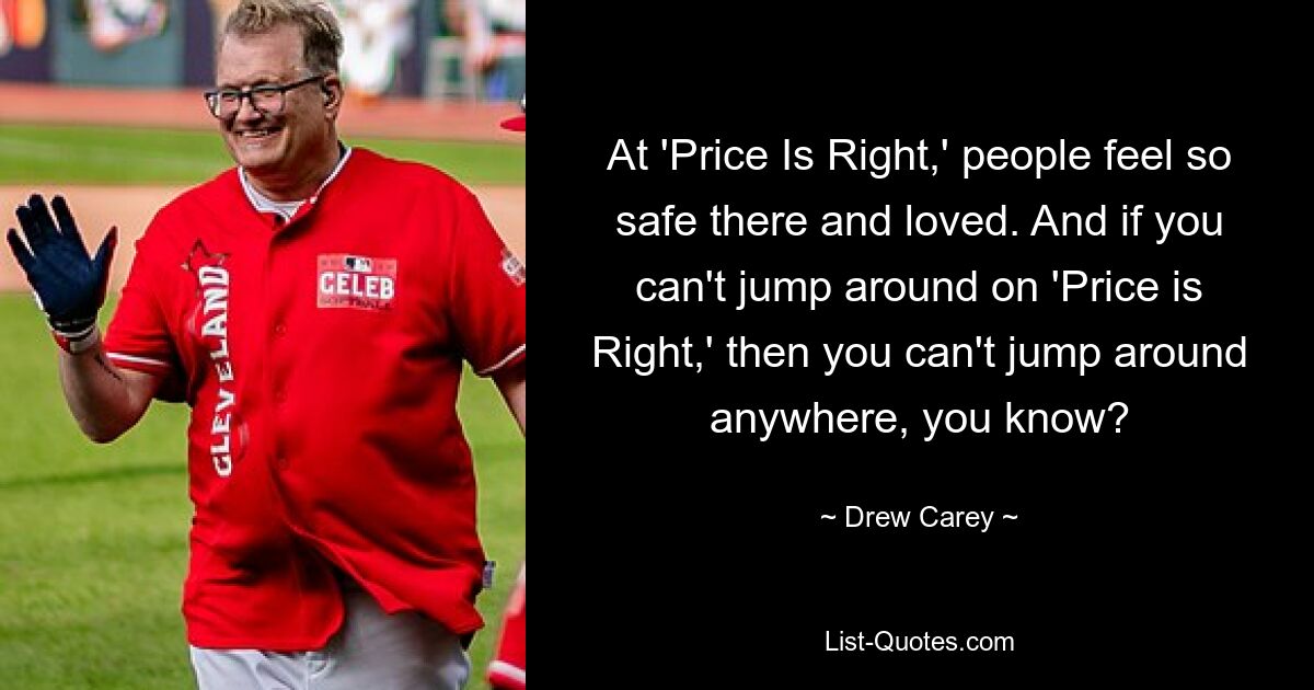 At 'Price Is Right,' people feel so safe there and loved. And if you can't jump around on 'Price is Right,' then you can't jump around anywhere, you know? — © Drew Carey