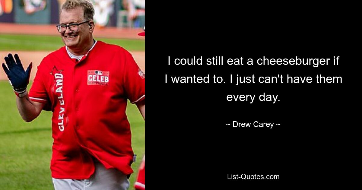 I could still eat a cheeseburger if I wanted to. I just can't have them every day. — © Drew Carey