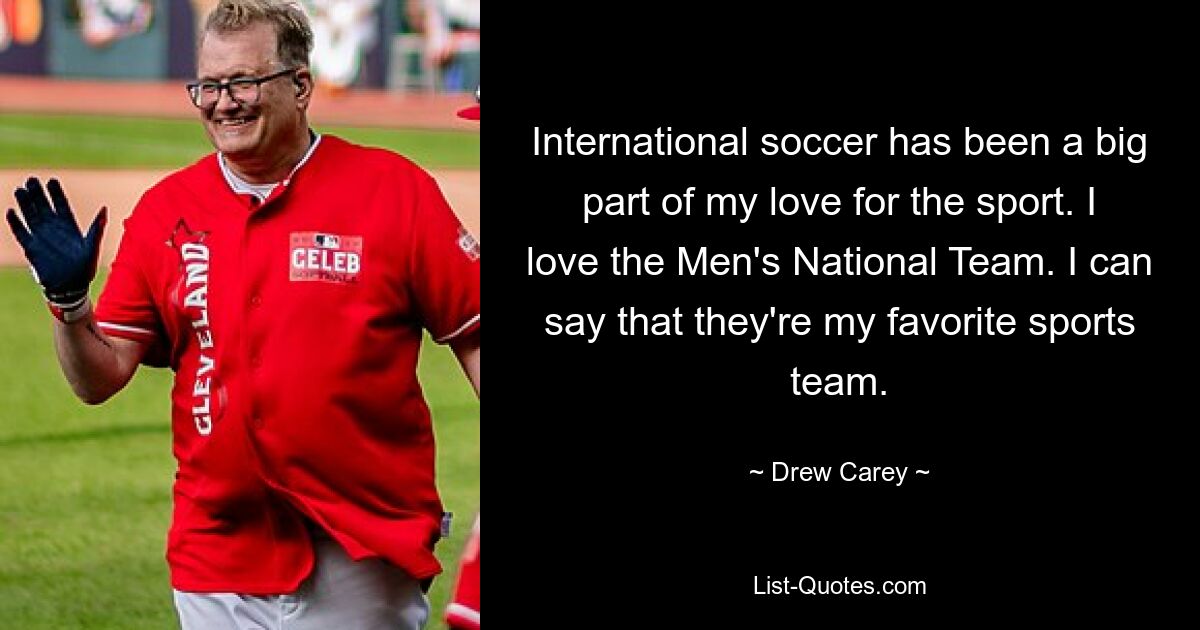 International soccer has been a big part of my love for the sport. I love the Men's National Team. I can say that they're my favorite sports team. — © Drew Carey