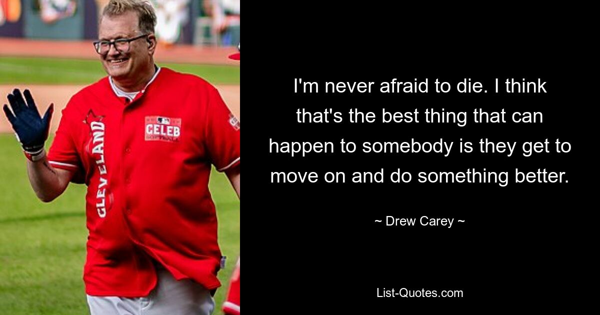 I'm never afraid to die. I think that's the best thing that can happen to somebody is they get to move on and do something better. — © Drew Carey