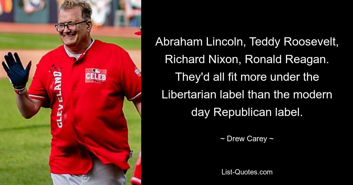 Abraham Lincoln, Teddy Roosevelt, Richard Nixon, Ronald Reagan. They'd all fit more under the Libertarian label than the modern day Republican label. — © Drew Carey