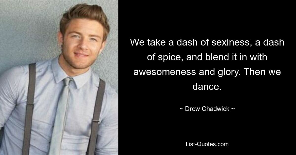 We take a dash of sexiness, a dash of spice, and blend it in with awesomeness and glory. Then we dance. — © Drew Chadwick