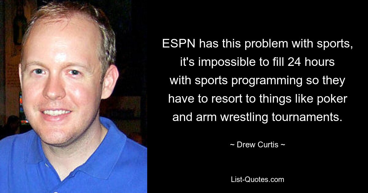 ESPN has this problem with sports, it's impossible to fill 24 hours with sports programming so they have to resort to things like poker and arm wrestling tournaments. — © Drew Curtis