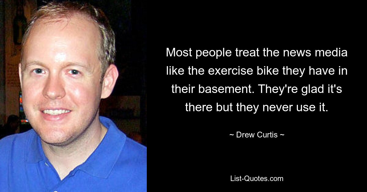 Most people treat the news media like the exercise bike they have in their basement. They're glad it's there but they never use it. — © Drew Curtis