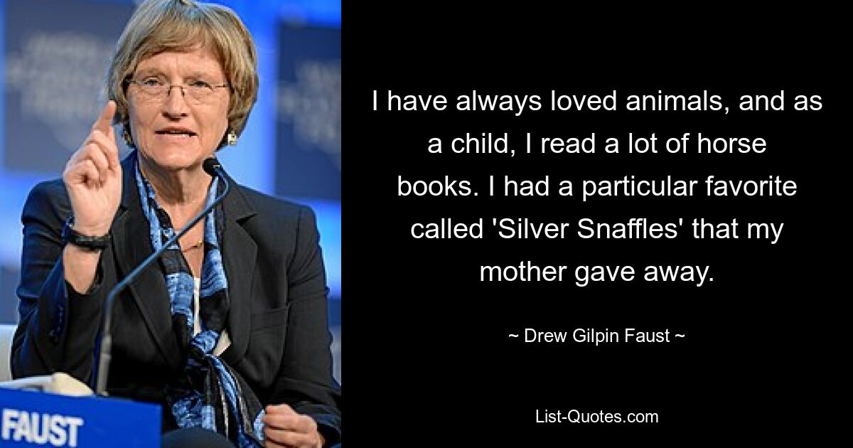 I have always loved animals, and as a child, I read a lot of horse books. I had a particular favorite called 'Silver Snaffles' that my mother gave away. — © Drew Gilpin Faust