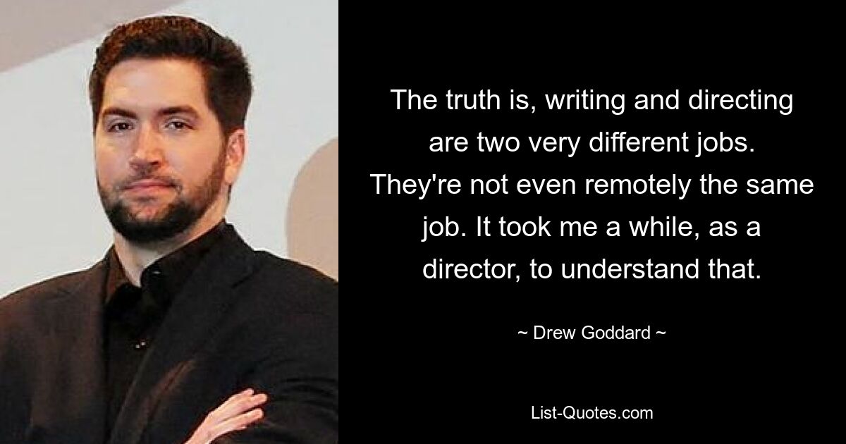 The truth is, writing and directing are two very different jobs. They're not even remotely the same job. It took me a while, as a director, to understand that. — © Drew Goddard